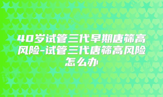 40岁试管三代早期唐筛高风险-试管三代唐筛高风险怎么办