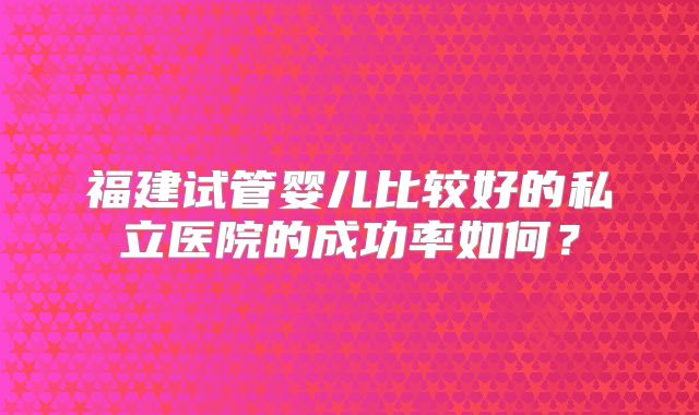 福建试管婴儿比较好的私立医院的成功率如何？