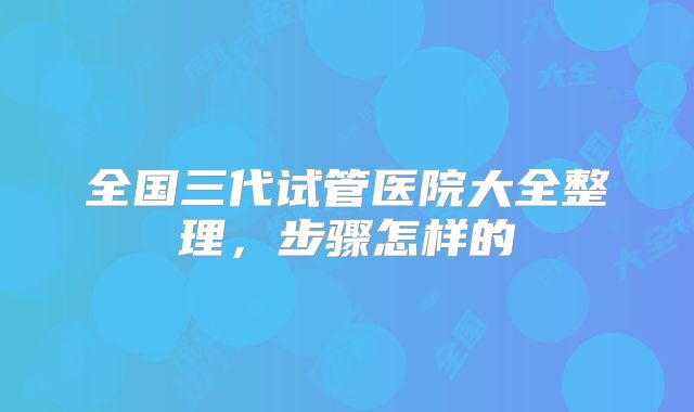 全国三代试管医院大全整理，步骤怎样的