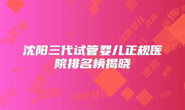 沈阳三代试管婴儿正规医院排名榜揭晓