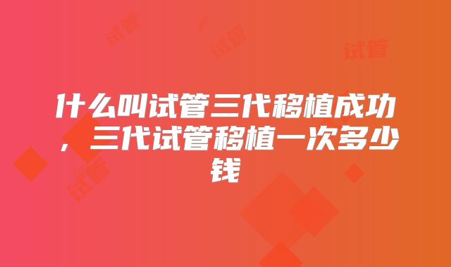 什么叫试管三代移植成功,三代试管移植一次多少钱