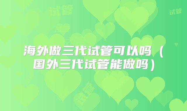 海外做三代试管可以吗（国外三代试管能做吗）