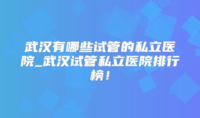 武汉有哪些试管的私立医院_武汉试管私立医院排行榜！