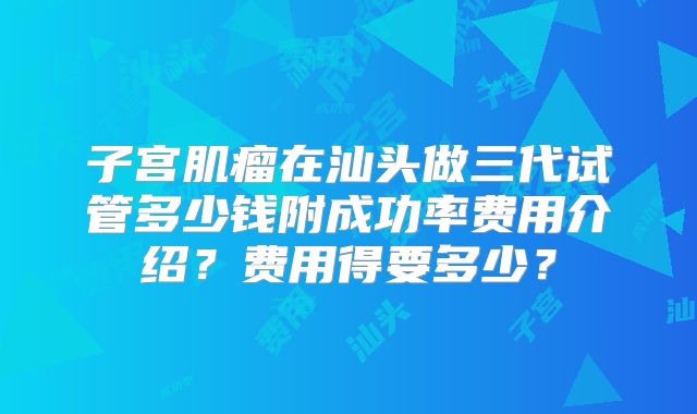 子宫肌瘤在汕头做三代试管多少钱附成功率费用介绍?费用得要多少?