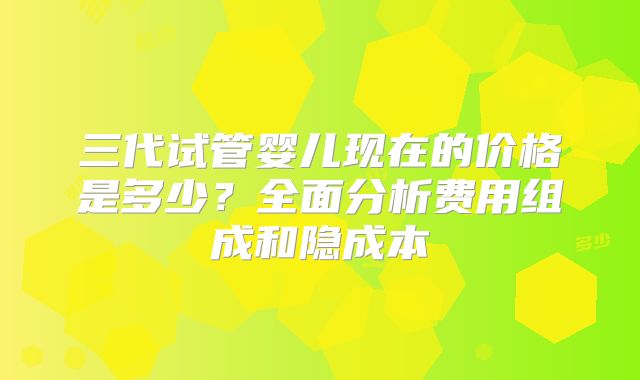 三代试管婴儿现在的价格是多少？全面分析费用组成和隐成本