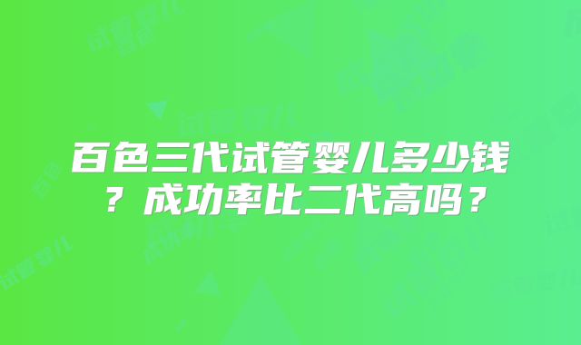 百色三代试管婴儿多少钱？成功率比二代高吗？