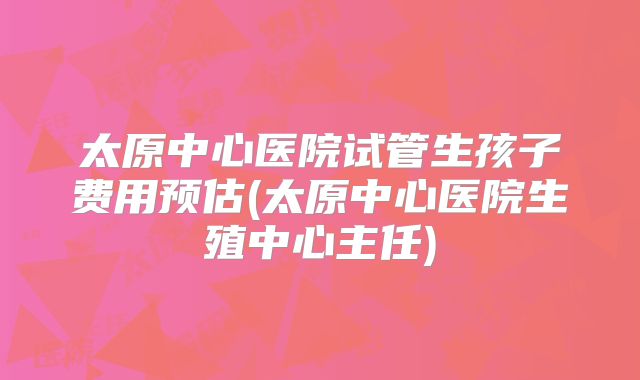 太原中心医院试管生孩子费用预估(太原中心医院生殖中心主任)