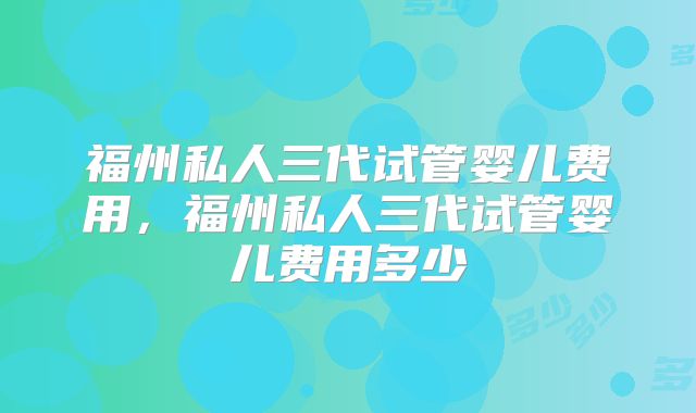 福州私人三代试管婴儿费用，福州私人三代试管婴儿费用多少