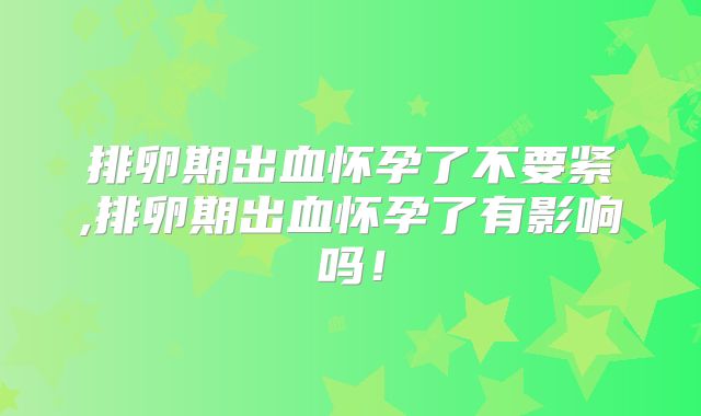 排卵期出血怀孕了不要紧,排卵期出血怀孕了有影响吗!