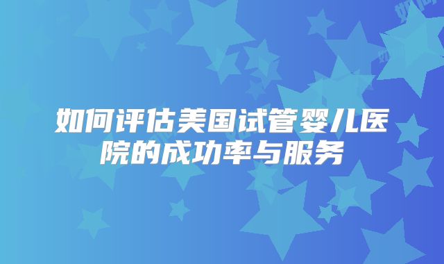 如何评估美国试管婴儿医院的成功率与服务