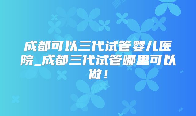 成都可以三代试管婴儿医院_成都三代试管哪里可以做！