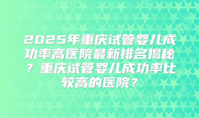 2025年重庆试管婴儿成功率高医院最新排名揭秘？重庆试管婴儿成功率比较高的医院？