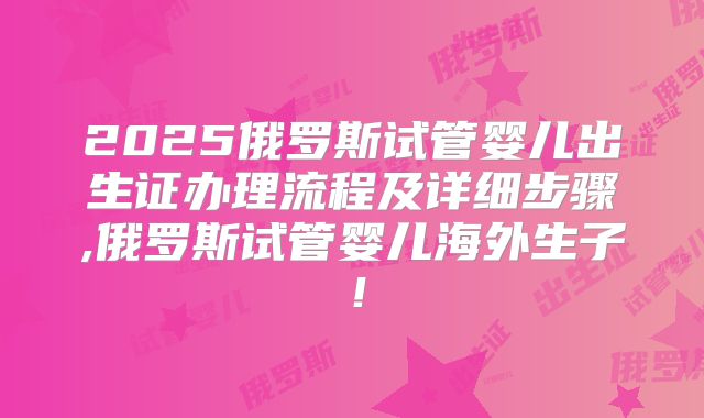 2025俄罗斯试管婴儿出生证办理流程及详细步骤,俄罗斯试管婴儿海外生子!