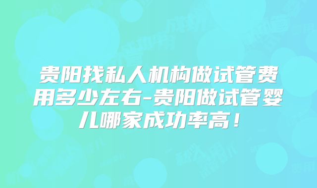 贵阳找私人机构做试管费用多少左右-贵阳做试管婴儿哪家成功率高!