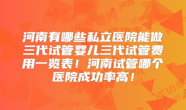 河南有哪些私立医院能做三代试管婴儿三代试管费用一览表！河南试管哪个医院成功率高！