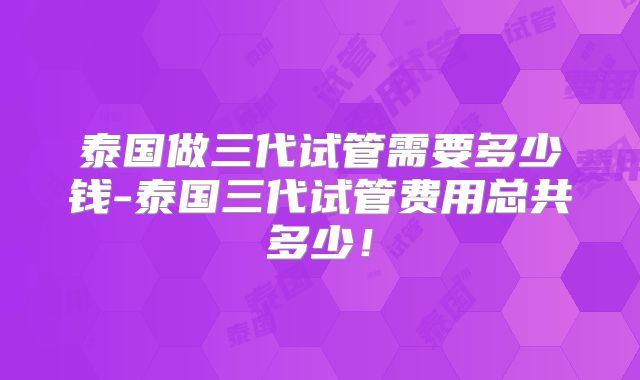 泰国做三代试管需要多少钱-泰国三代试管费用总共多少！