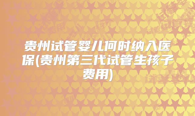 贵州试管婴儿何时纳入医保(贵州第三代试管生孩子费用)