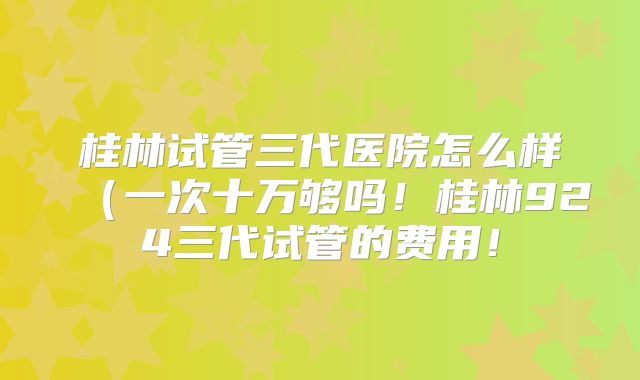 桂林试管三代医院怎么样（一次十万够吗！桂林924三代试管的费用！