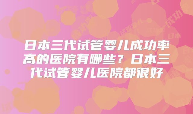 日本三代试管婴儿成功率高的医院有哪些?日本三代试管婴儿医院都很好