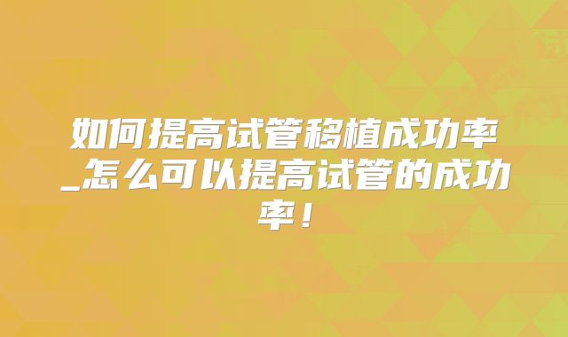 如何提高试管移植成功率_怎么可以提高试管的成功率！