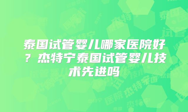 泰国试管婴儿哪家医院好？杰特宁泰国试管婴儿技术先进吗