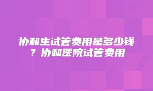 协和生试管费用是多少钱?协和医院试管费用