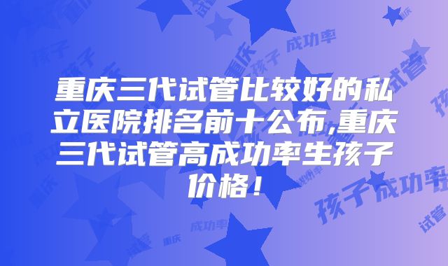 重庆三代试管比较好的私立医院排名前十公布,重庆三代试管高成功率生孩子价格！