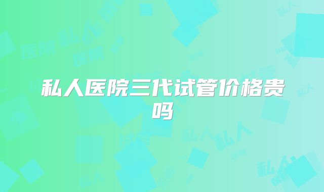 私人医院三代试管价格贵吗