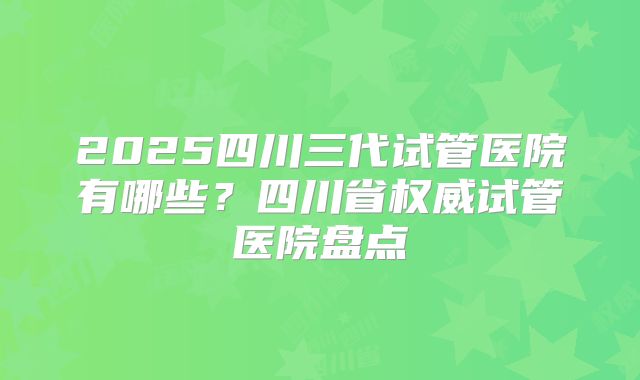 2025四川三代试管医院有哪些？四川省权威试管医院盘点