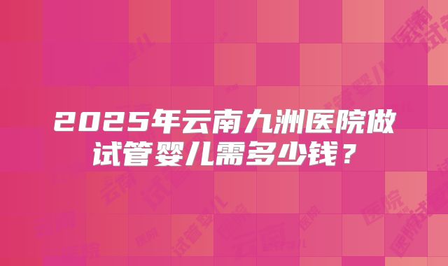 2025年云南九洲医院做试管婴儿需多少钱?