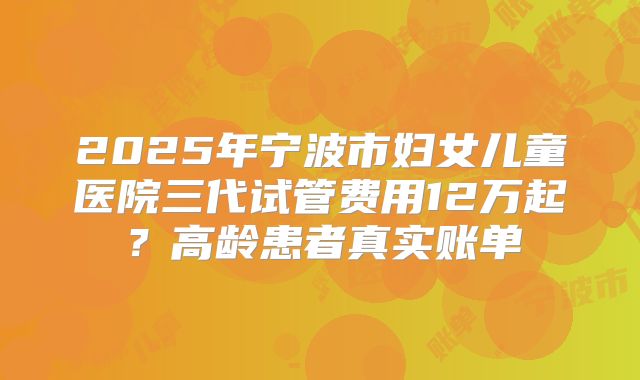 2025年宁波市妇女儿童医院三代试管费用12万起？高龄患者真实账单