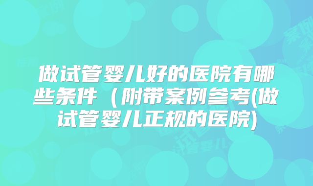 做试管婴儿好的医院有哪些条件(附带案例参考(做试管婴儿正规的医院)