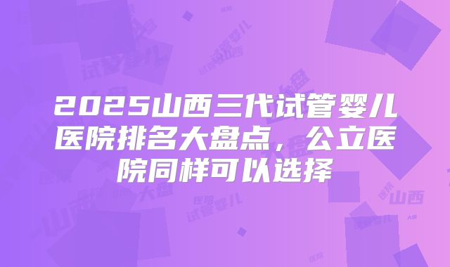 2025山西三代试管婴儿医院排名大盘点,公立医院同样可以选择