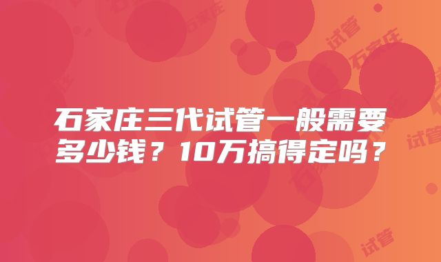 石家庄三代试管一般需要多少钱？10万搞得定吗？