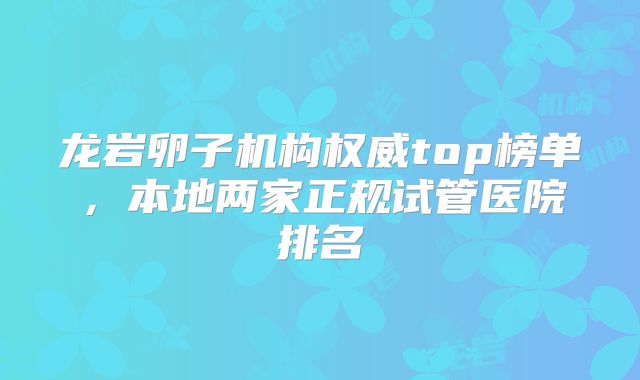 龙岩卵子机构权威top榜单，本地两家正规试管医院排名
