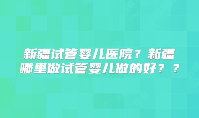 新疆试管婴儿医院?新疆哪里做试管婴儿做的好??