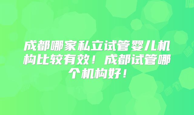 成都哪家私立试管婴儿机构比较有效!成都试管哪个机构好!