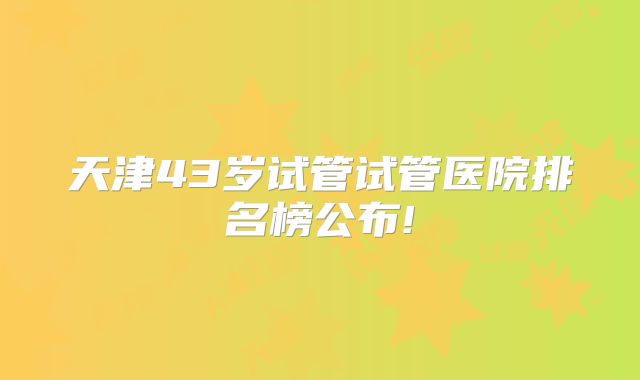 天津43岁试管试管医院排名榜公布!