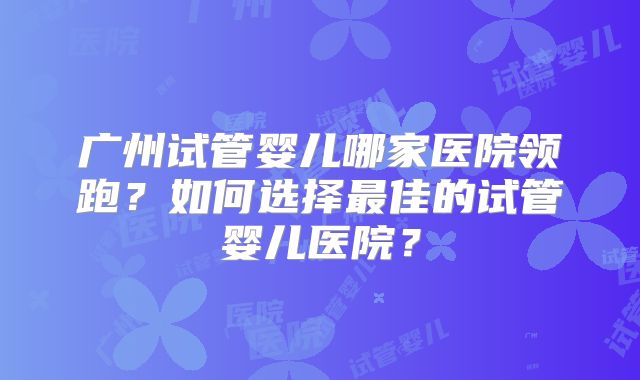 广州试管婴儿哪家医院领跑？如何选择最佳的试管婴儿医院？