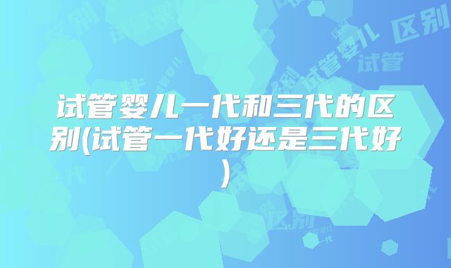 试管婴儿一代和三代的区别(试管一代好还是三代好)