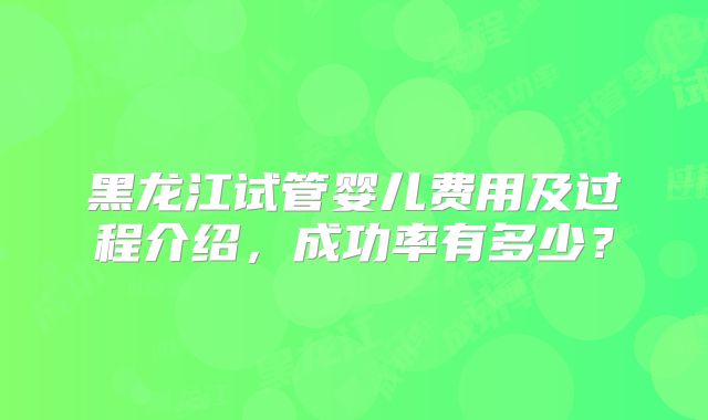 黑龙江试管婴儿费用及过程介绍,成功率有多少?