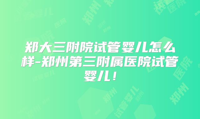 郑大三附院试管婴儿怎么样-郑州第三附属医院试管婴儿！