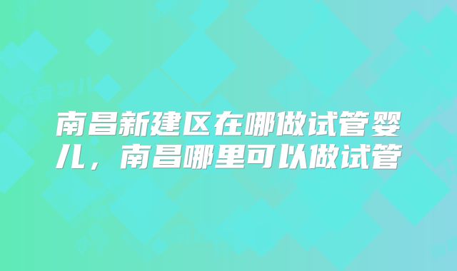 南昌新建区在哪做试管婴儿，南昌哪里可以做试管