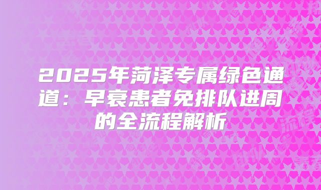 2025年菏泽专属绿色通道:早衰患者免排队进周的全流程解析