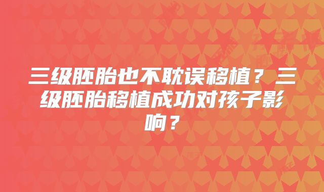 三级胚胎也不耽误移植?三级胚胎移植成功对孩子影响?