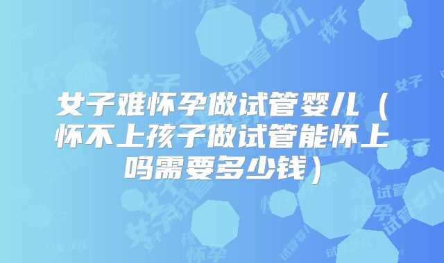 女子难怀孕做试管婴儿(怀不上孩子做试管能怀上吗需要多少钱)