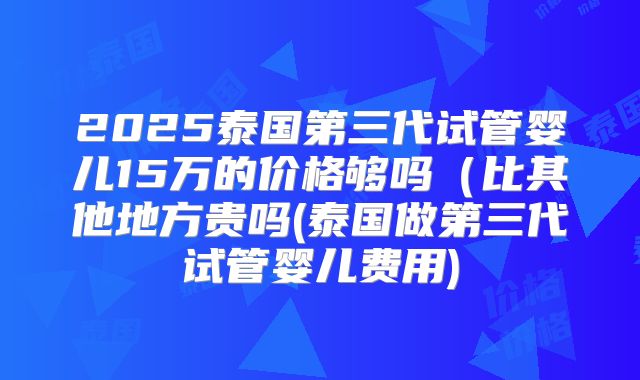 2025泰国第三代试管婴儿15万的价格够吗（比其他地方贵吗(泰国做第三代试管婴儿费用)