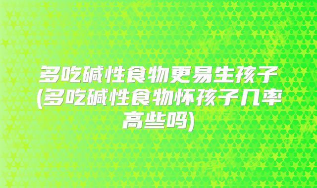 多吃碱性食物更易生孩子(多吃碱性食物怀孩子几率高些吗)