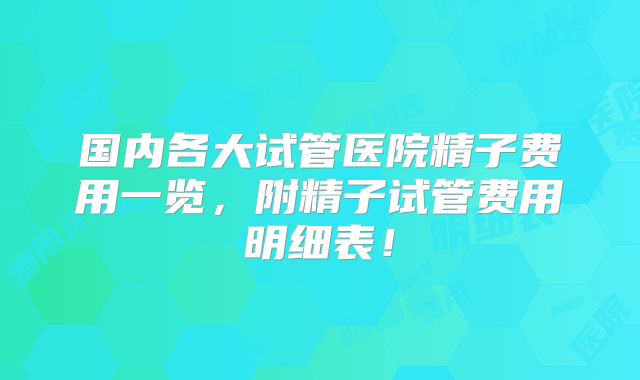 国内各大试管医院精子费用一览，附精子试管费用明细表！