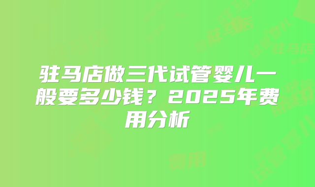 驻马店做三代试管婴儿一般要多少钱？2025年费用分析